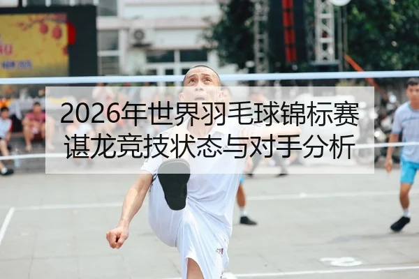 2026年世界羽毛球锦标赛谌龙竞技状态与对手分析