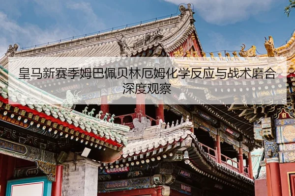 皇马新赛季姆巴佩贝林厄姆化学反应与战术磨合深度观察