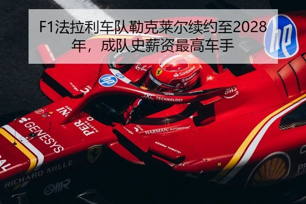 F1法拉利车队勒克莱尔续约至2028年，成队史薪资最高车手