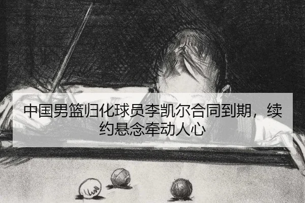 中国男篮归化球员李凯尔合同到期，续约悬念牵动人心