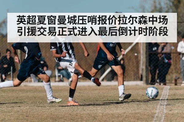 英超夏窗曼城压哨报价拉尔森中场引援交易正式进入最后倒计时阶段